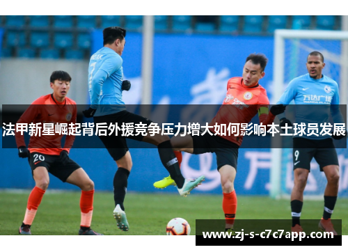 法甲新星崛起背后外援竞争压力增大如何影响本土球员发展 法甲新星崛起背后外援竞争压力增大如何影响本土球员发展