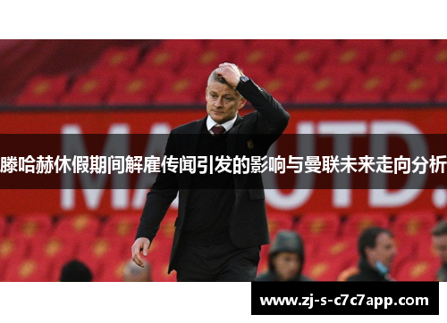 滕哈赫休假期间解雇传闻引发的影响与曼联未来走向分析