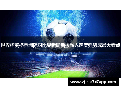 世界杯资格赛洲际对比显新局新援融入速度强势成最大看点 世界杯资格赛洲际对比显新局新援融入速度强势成最大看点