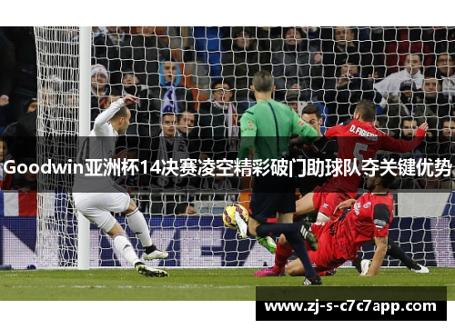 Goodwin亚洲杯14决赛凌空精彩破门助球队夺关键优势 Goodwin亚洲杯14决赛凌空精彩破门助球队夺关键优势