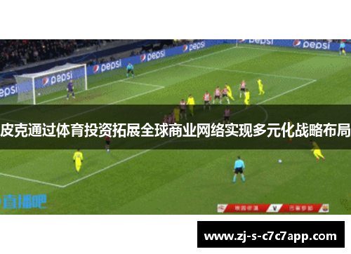 皮克通过体育投资拓展全球商业网络实现多元化战略布局 皮克通过体育投资拓展全球商业网络实现多元化战略布局